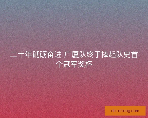 二十年砥砺奋进 广厦队终于捧起队史首个冠军奖杯