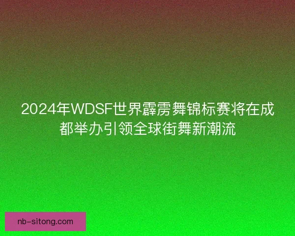 2024年WDSF世界霹雳舞锦标赛将在成都举办引领全球街舞新潮流