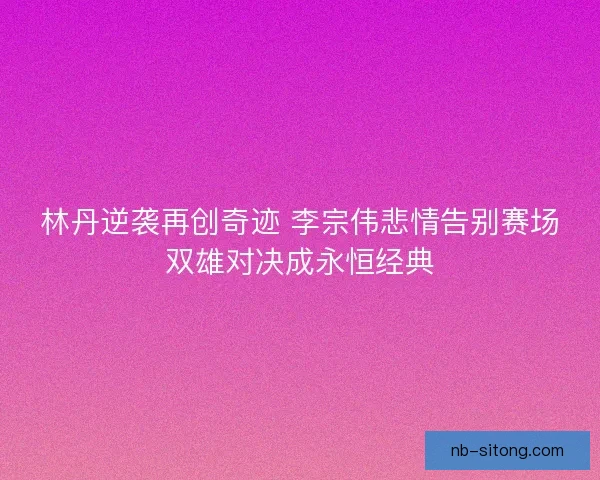 林丹逆袭再创奇迹 李宗伟悲情告别赛场双雄对决成永恒经典